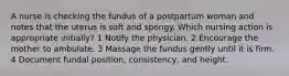 A nurse is checking the fundus of a postpartum woman and notes that the uterus is soft and spongy. Which nursing action is appropriate initially? 1 Notify the physician. 2 Encourage the mother to ambulate. 3 Massage the fundus gently until it is firm. 4 Document fundal position, consistency, and height.