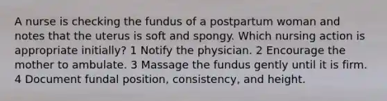 A nurse is checking the fundus of a postpartum woman and notes that the uterus is soft and spongy. Which nursing action is appropriate initially? 1 Notify the physician. 2 Encourage the mother to ambulate. 3 Massage the fundus gently until it is firm. 4 Document fundal position, consistency, and height.