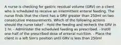 A nurse is checking for gastric residual volume (GRV) on a client who is scheduled to receive an intermittent enteral feeding. The nurse finds that the client has a GRV greater than 250ml on two consecutive measurements. Which of the following actions should the nurse take? - Hold the feeding and recheck the GRV in 1 hr. - Administer the scheduled feeding as prescribed. - Instill one-half of the prescribed dose of enteral nutrition. - Place the client in a left Sim's position until GRV is less than 250ml