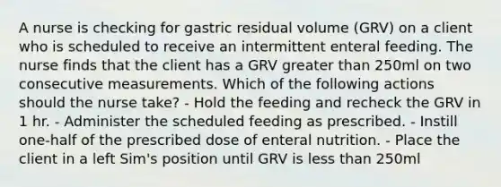 A nurse is checking for gastric residual volume (GRV) on a client who is scheduled to receive an intermittent enteral feeding. The nurse finds that the client has a GRV greater than 250ml on two consecutive measurements. Which of the following actions should the nurse take? - Hold the feeding and recheck the GRV in 1 hr. - Administer the scheduled feeding as prescribed. - Instill one-half of the prescribed dose of enteral nutrition. - Place the client in a left Sim's position until GRV is less than 250ml