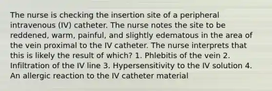 The nurse is checking the insertion site of a peripheral intravenous (IV) catheter. The nurse notes the site to be reddened, warm, painful, and slightly edematous in the area of the vein proximal to the IV catheter. The nurse interprets that this is likely the result of which? 1. Phlebitis of the vein 2. Infiltration of the IV line 3. Hypersensitivity to the IV solution 4. An allergic reaction to the IV catheter material