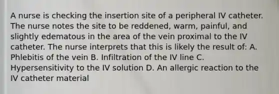 A nurse is checking the insertion site of a peripheral IV catheter. The nurse notes the site to be reddened, warm, painful, and slightly edematous in the area of the vein proximal to the IV catheter. The nurse interprets that this is likely the result of: A. Phlebitis of the vein B. Infiltration of the IV line C. Hypersensitivity to the IV solution D. An allergic reaction to the IV catheter material