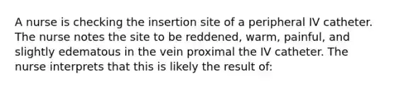 A nurse is checking the insertion site of a peripheral IV catheter. The nurse notes the site to be reddened, warm, painful, and slightly edematous in the vein proximal the IV catheter. The nurse interprets that this is likely the result of: