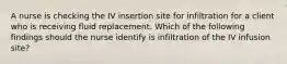 A nurse is checking the IV insertion site for infiltration for a client who is receiving fluid replacement. Which of the following findings should the nurse identify is infiltration of the IV infusion site?