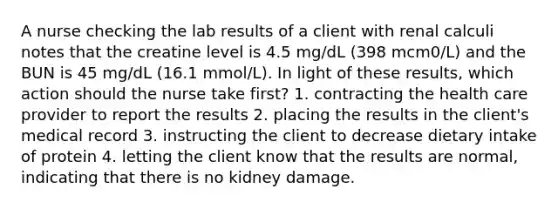 A nurse checking the lab results of a client with renal calculi notes that the creatine level is 4.5 mg/dL (398 mcm0/L) and the BUN is 45 mg/dL (16.1 mmol/L). In light of these results, which action should the nurse take first? 1. contracting the health care provider to report the results 2. placing the results in the client's medical record 3. instructing the client to decrease dietary intake of protein 4. letting the client know that the results are normal, indicating that there is no kidney damage.