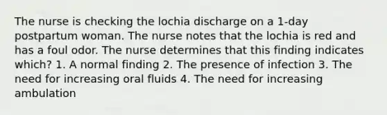 The nurse is checking the lochia discharge on a 1-day postpartum woman. The nurse notes that the lochia is red and has a foul odor. The nurse determines that this finding indicates which? 1. A normal finding 2. The presence of infection 3. The need for increasing oral fluids 4. The need for increasing ambulation