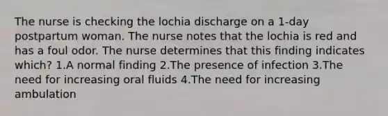 The nurse is checking the lochia discharge on a 1-day postpartum woman. The nurse notes that the lochia is red and has a foul odor. The nurse determines that this finding indicates which? 1.A normal finding 2.The presence of infection 3.The need for increasing oral fluids 4.The need for increasing ambulation