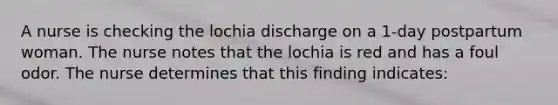 A nurse is checking the lochia discharge on a 1-day postpartum woman. The nurse notes that the lochia is red and has a foul odor. The nurse determines that this finding indicates: