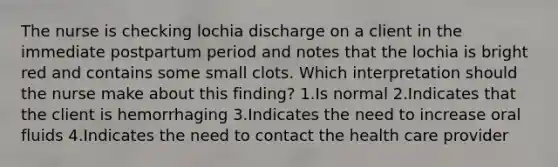 The nurse is checking lochia discharge on a client in the immediate postpartum period and notes that the lochia is bright red and contains some small clots. Which interpretation should the nurse make about this finding? 1.Is normal 2.Indicates that the client is hemorrhaging 3.Indicates the need to increase oral fluids 4.Indicates the need to contact the health care provider