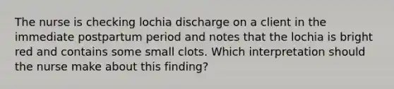 The nurse is checking lochia discharge on a client in the immediate postpartum period and notes that the lochia is bright red and contains some small clots. Which interpretation should the nurse make about this finding?