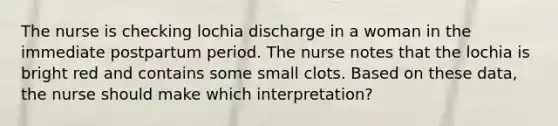 The nurse is checking lochia discharge in a woman in the immediate postpartum period. The nurse notes that the lochia is bright red and contains some small clots. Based on these data, the nurse should make which interpretation?