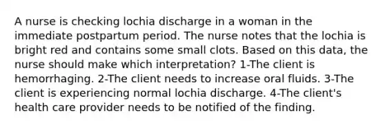 A nurse is checking lochia discharge in a woman in the immediate postpartum period. The nurse notes that the lochia is bright red and contains some small clots. Based on this data, the nurse should make which interpretation? 1-The client is hemorrhaging. 2-The client needs to increase oral fluids. 3-The client is experiencing normal lochia discharge. 4-The client's health care provider needs to be notified of the finding.