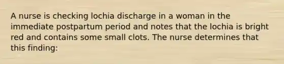 A nurse is checking lochia discharge in a woman in the immediate postpartum period and notes that the lochia is bright red and contains some small clots. The nurse determines that this finding: