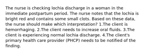 The nurse is checking lochia discharge in a woman in the immediate postpartum period. The nurse notes that the lochia is bright red and contains some small clots. Based on these data, the nurse should make which interpretation? 1.The client is hemorrhaging. 2.The client needs to increase oral fluids. 3.The client is experiencing normal lochia discharge. 4.The client's primary health care provider (PHCP) needs to be notified of the finding.