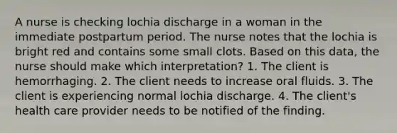 A nurse is checking lochia discharge in a woman in the immediate postpartum period. The nurse notes that the lochia is bright red and contains some small clots. Based on this data, the nurse should make which interpretation? 1. The client is hemorrhaging. 2. The client needs to increase oral fluids. 3. The client is experiencing normal lochia discharge. 4. The client's health care provider needs to be notified of the finding.