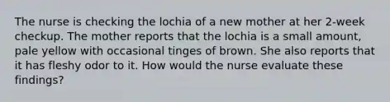 The nurse is checking the lochia of a new mother at her 2-week checkup. The mother reports that the lochia is a small amount, pale yellow with occasional tinges of brown. She also reports that it has fleshy odor to it. How would the nurse evaluate these findings?