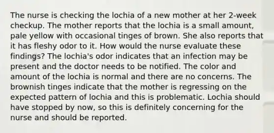 The nurse is checking the lochia of a new mother at her 2-week checkup. The mother reports that the lochia is a small amount, pale yellow with occasional tinges of brown. She also reports that it has fleshy odor to it. How would the nurse evaluate these findings? The lochia's odor indicates that an infection may be present and the doctor needs to be notified. The color and amount of the lochia is normal and there are no concerns. The brownish tinges indicate that the mother is regressing on the expected pattern of lochia and this is problematic. Lochia should have stopped by now, so this is definitely concerning for the nurse and should be reported.