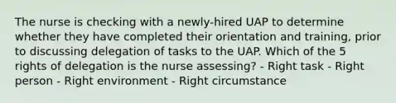 The nurse is checking with a newly-hired UAP to determine whether they have completed their orientation and training, prior to discussing delegation of tasks to the UAP. Which of the 5 rights of delegation is the nurse assessing? - Right task - Right person - Right environment - Right circumstance