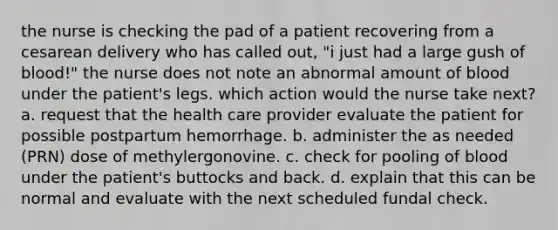 the nurse is checking the pad of a patient recovering from a cesarean delivery who has called out, "i just had a large gush of blood!" the nurse does not note an abnormal amount of blood under the patient's legs. which action would the nurse take next? a. request that the health care provider evaluate the patient for possible postpartum hemorrhage. b. administer the as needed (PRN) dose of methylergonovine. c. check for pooling of blood under the patient's buttocks and back. d. explain that this can be normal and evaluate with the next scheduled fundal check.