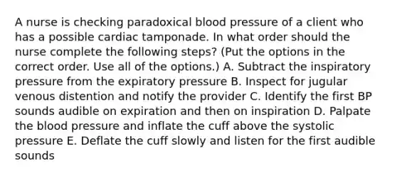 A nurse is checking paradoxical blood pressure of a client who has a possible cardiac tamponade. In what order should the nurse complete the following steps? (Put the options in the correct order. Use all of the options.) A. Subtract the inspiratory pressure from the expiratory pressure B. Inspect for jugular venous distention and notify the provider C. Identify the first BP sounds audible on expiration and then on inspiration D. Palpate the blood pressure and inflate the cuff above the systolic pressure E. Deflate the cuff slowly and listen for the first audible sounds