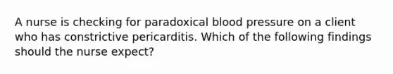 A nurse is checking for paradoxical blood pressure on a client who has constrictive pericarditis. Which of the following findings should the nurse expect?