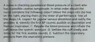 A nurse is checking paradoxical blood pressure of a client who has a possible cardiac tamponade. In what order should the nurse complete the following steps? (Move the steps into the box on the right, placing them in the order of performance. Use all the steps.) A. Inspect for jugular venous distention and notify the provider. B. Identify the first BP sounds audible on expiration and then on inspiration. C. Palpate the blood pressure and inflate the cuff above the systolic pressure. D. Deflate the cuff slowly and listen for the first audible sounds. E. Subtract the inspiratory pressure from the expiratory pressure.