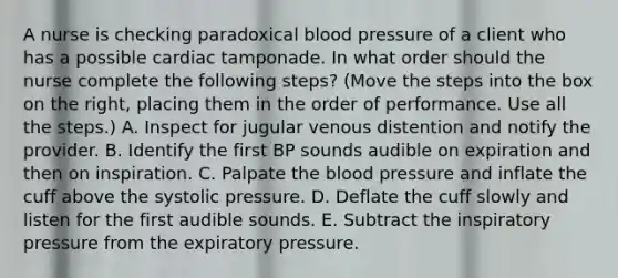 A nurse is checking paradoxical blood pressure of a client who has a possible cardiac tamponade. In what order should the nurse complete the following steps? (Move the steps into the box on the right, placing them in the order of performance. Use all the steps.) A. Inspect for jugular venous distention and notify the provider. B. Identify the first BP sounds audible on expiration and then on inspiration. C. Palpate the blood pressure and inflate the cuff above the systolic pressure. D. Deflate the cuff slowly and listen for the first audible sounds. E. Subtract the inspiratory pressure from the expiratory pressure.