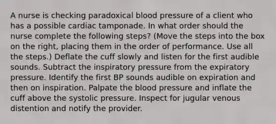 A nurse is checking paradoxical blood pressure of a client who has a possible cardiac tamponade. In what order should the nurse complete the following steps? (Move the steps into the box on the right, placing them in the order of performance. Use all the steps.) Deflate the cuff slowly and listen for the first audible sounds. Subtract the inspiratory pressure from the expiratory pressure. Identify the first BP sounds audible on expiration and then on inspiration. Palpate the blood pressure and inflate the cuff above the systolic pressure. Inspect for jugular venous distention and notify the provider.