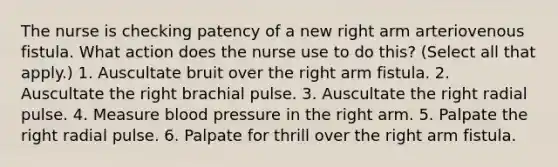 The nurse is checking patency of a new right arm arteriovenous fistula. What action does the nurse use to do this? (Select all that apply.) 1. Auscultate bruit over the right arm fistula. 2. Auscultate the right brachial pulse. 3. Auscultate the right radial pulse. 4. Measure blood pressure in the right arm. 5. Palpate the right radial pulse. 6. Palpate for thrill over the right arm fistula.