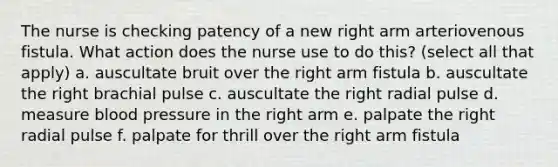 The nurse is checking patency of a new right arm arteriovenous fistula. What action does the nurse use to do this? (select all that apply) a. auscultate bruit over the right arm fistula b. auscultate the right brachial pulse c. auscultate the right radial pulse d. measure blood pressure in the right arm e. palpate the right radial pulse f. palpate for thrill over the right arm fistula