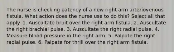 The nurse is checking patency of a new right arm arteriovenous fistula. What action does the nurse use to do this? Select all that apply. 1. Auscultate bruit over the right arm fistula. 2. Auscultate the right brachial pulse. 3. Auscultate the right radial pulse. 4. Measure blood pressure in the right arm. 5. Palpate the right radial pulse. 6. Palpate for thrill over the right arm fistula.