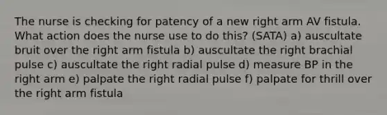 The nurse is checking for patency of a new right arm AV fistula. What action does the nurse use to do this? (SATA) a) auscultate bruit over the right arm fistula b) auscultate the right brachial pulse c) auscultate the right radial pulse d) measure BP in the right arm e) palpate the right radial pulse f) palpate for thrill over the right arm fistula