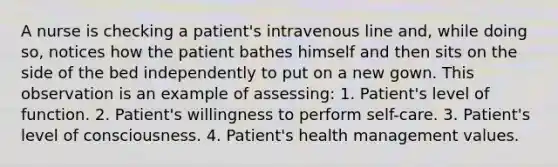 A nurse is checking a patient's intravenous line and, while doing so, notices how the patient bathes himself and then sits on the side of the bed independently to put on a new gown. This observation is an example of assessing: 1. Patient's level of function. 2. Patient's willingness to perform self-care. 3. Patient's level of consciousness. 4. Patient's health management values.