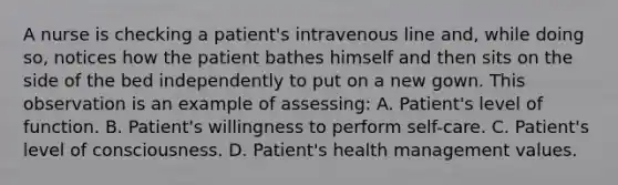 A nurse is checking a patient's intravenous line and, while doing so, notices how the patient bathes himself and then sits on the side of the bed independently to put on a new gown. This observation is an example of assessing: A. Patient's level of function. B. Patient's willingness to perform self-care. C. Patient's level of consciousness. D. Patient's health management values.