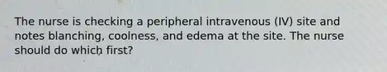 The nurse is checking a peripheral intravenous (IV) site and notes blanching, coolness, and edema at the site. The nurse should do which first?