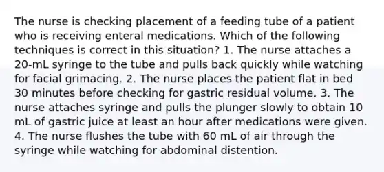 The nurse is checking placement of a feeding tube of a patient who is receiving enteral medications. Which of the following techniques is correct in this situation? 1. The nurse attaches a 20-mL syringe to the tube and pulls back quickly while watching for facial grimacing. 2. The nurse places the patient flat in bed 30 minutes before checking for gastric residual volume. 3. The nurse attaches syringe and pulls the plunger slowly to obtain 10 mL of gastric juice at least an hour after medications were given. 4. The nurse flushes the tube with 60 mL of air through the syringe while watching for abdominal distention.