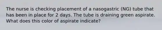 The nurse is checking placement of a nasogastric (NG) tube that has been in place for 2 days. The tube is draining green aspirate. What does this color of aspirate indicate?