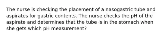 The nurse is checking the placement of a nasogastric tube and aspirates for gastric contents. The nurse checks the pH of the aspirate and determines that the tube is in the stomach when she gets which pH measurement?