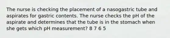 The nurse is checking the placement of a nasogastric tube and aspirates for gastric contents. The nurse checks the pH of the aspirate and determines that the tube is in the stomach when she gets which pH measurement? 8 7 6 5