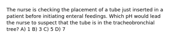 The nurse is checking the placement of a tube just inserted in a patient before initiating enteral feedings. Which pH would lead the nurse to suspect that the tube is in the tracheobronchial tree? A) 1 B) 3 C) 5 D) 7