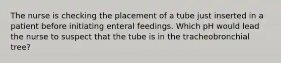 The nurse is checking the placement of a tube just inserted in a patient before initiating enteral feedings. Which pH would lead the nurse to suspect that the tube is in the tracheobronchial tree?