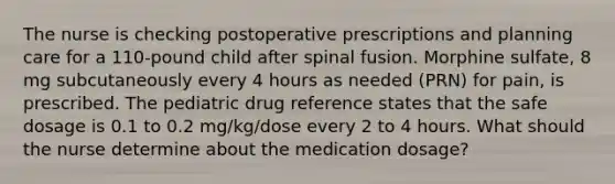 The nurse is checking postoperative prescriptions and planning care for a 110-pound child after spinal fusion. Morphine sulfate, 8 mg subcutaneously every 4 hours as needed (PRN) for pain, is prescribed. The pediatric drug reference states that the safe dosage is 0.1 to 0.2 mg/kg/dose every 2 to 4 hours. What should the nurse determine about the medication dosage?