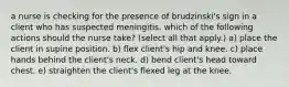 a nurse is checking for the presence of brudzinski's sign in a client who has suspected meningitis. which of the following actions should the nurse take? (select all that apply.) a) place the client in supine position. b) flex client's hip and knee. c) place hands behind the client's neck. d) bend client's head toward chest. e) straighten the client's flexed leg at the knee.