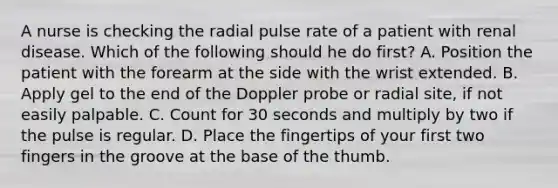 A nurse is checking the radial pulse rate of a patient with renal disease. Which of the following should he do first? A. Position the patient with the forearm at the side with the wrist extended. B. Apply gel to the end of the Doppler probe or radial site, if not easily palpable. C. Count for 30 seconds and multiply by two if the pulse is regular. D. Place the fingertips of your first two fingers in the groove at the base of the thumb.