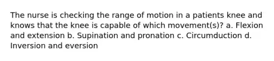 The nurse is checking the range of motion in a patients knee and knows that the knee is capable of which movement(s)? a. Flexion and extension b. Supination and pronation c. Circumduction d. Inversion and eversion