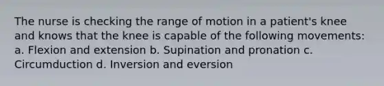 The nurse is checking the range of motion in a patient's knee and knows that the knee is capable of the following movements: a. Flexion and extension b. Supination and pronation c. Circumduction d. Inversion and eversion