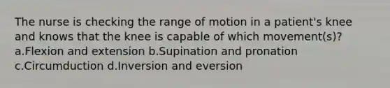 The nurse is checking the range of motion in a patient's knee and knows that the knee is capable of which movement(s)? a.Flexion and extension b.Supination and pronation c.Circumduction d.Inversion and eversion