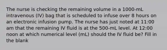 The nurse is checking the remaining volume in a 1000-mL intravenous (IV) bag that is scheduled to infuse over 8 hours on an electronic infusion pump. The nurse has just noted at 11:00 am that the remaining IV fluid is at the 500-mL level. At 12:00 noon at which numerical level (mL) should the IV fluid be? Fill in the blank