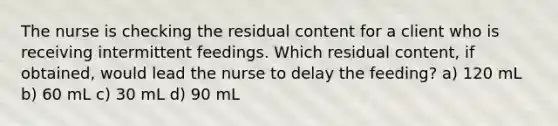 The nurse is checking the residual content for a client who is receiving intermittent feedings. Which residual content, if obtained, would lead the nurse to delay the feeding? a) 120 mL b) 60 mL c) 30 mL d) 90 mL