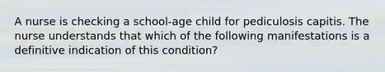 A nurse is checking a school-age child for pediculosis capitis. The nurse understands that which of the following manifestations is a definitive indication of this condition?